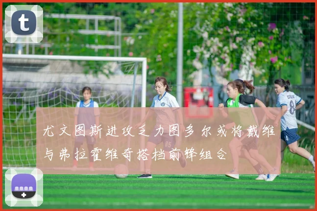 尤文图斯进攻乏力图多尔或将戴维与弗拉霍维奇搭档前锋组合