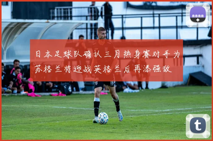 日本足球队确认三月热身赛对手为苏格兰将迎战英格兰后再添强敌