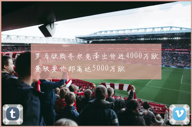 罗马欲购齐尔克泽出价近4000万欧曼联要价却高达5000万欧