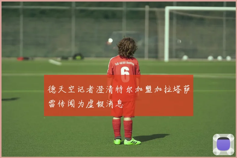 德天空记者澄清特尔加盟加拉塔萨雷传闻为虚假消息