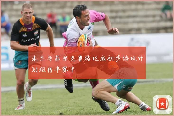 米兰与菲尔克鲁格达成初步协议计划租借半赛季