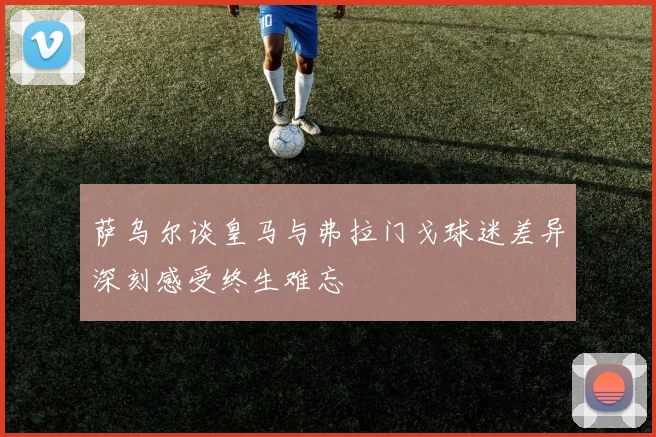 萨乌尔谈皇马与弗拉门戈球迷差异深刻感受终生难忘