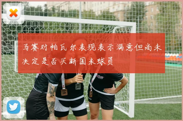马赛对帕瓦尔表现表示满意但尚未决定是否买断国米球员