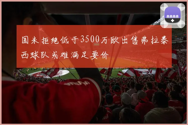 国米拒绝低于3500万欧出售弗拉泰西球队或难满足要价