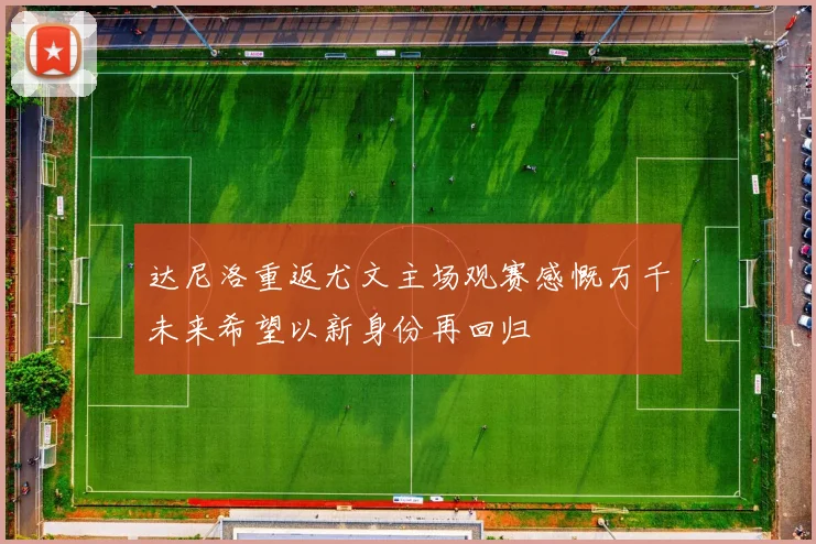 达尼洛重返尤文主场观赛感慨万千未来希望以新身份再回归
