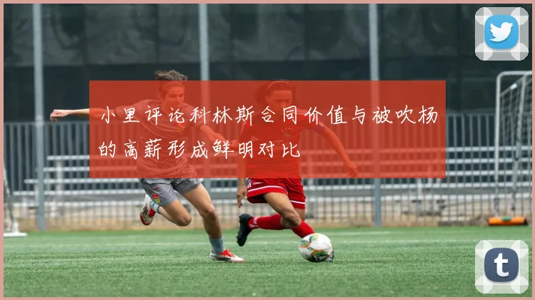 小里评论科林斯合同价值与被吹杨的高薪形成鲜明对比