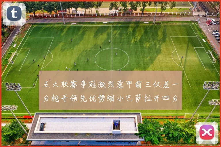 五大联赛争冠激烈意甲前三仅差一分枪手领先优势缩小巴萨拉开四分差距