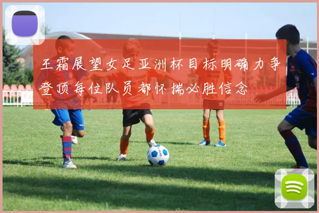 王霜展望女足亚洲杯目标明确力争登顶每位队员都怀揣必胜信念