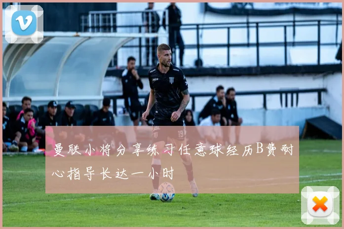 曼联小将分享练习任意球经历B费耐心指导长达一小时