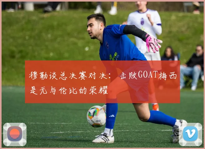 穆勒谈总决赛对决：击败GOAT梅西是无与伦比的荣耀