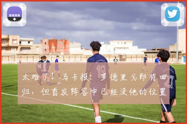 太难了！马卡报：罗德里戈即将回归，但首发阵容中已经没他的位置