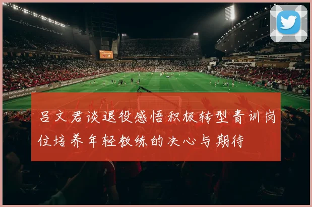 吕文君谈退役感悟积极转型青训岗位培养年轻教练的决心与期待