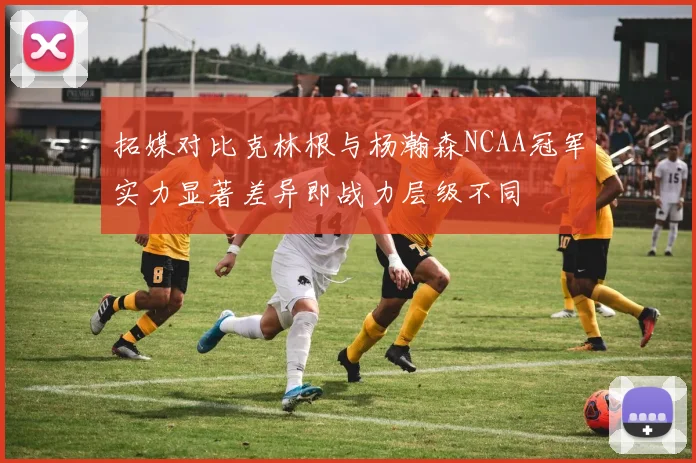 拓媒对比克林根与杨瀚森NCAA冠军实力显著差异即战力层级不同