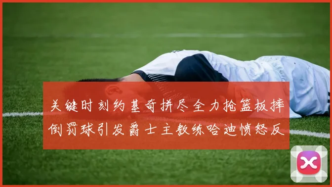 关键时刻约基奇拼尽全力抢篮板摔倒罚球引发爵士主教练哈迪愤怒反应