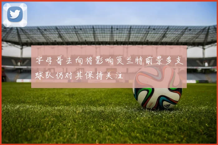 字母哥去向将影响莫兰特前景多支球队仍对其保持关注