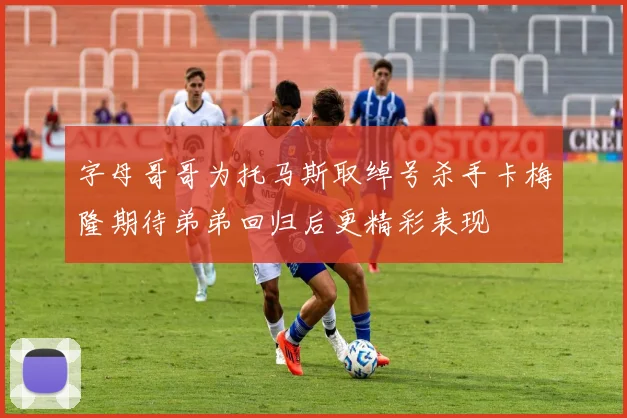字母哥哥为托马斯取绰号杀手卡梅隆期待弟弟回归后更精彩表现