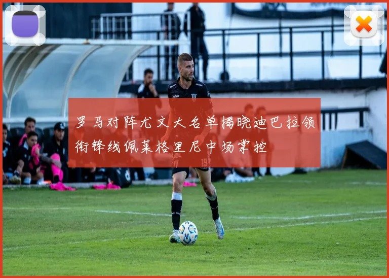 罗马对阵尤文大名单揭晓迪巴拉领衔锋线佩莱格里尼中场掌控