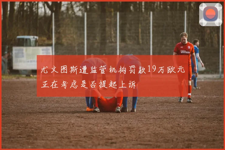 尤文图斯遭监管机构罚款19万欧元正在考虑是否提起上诉