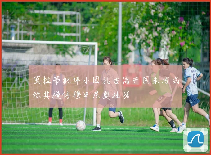 莫拉蒂批评小因扎吉离开国米方式称其模仿穆里尼奥拙劣