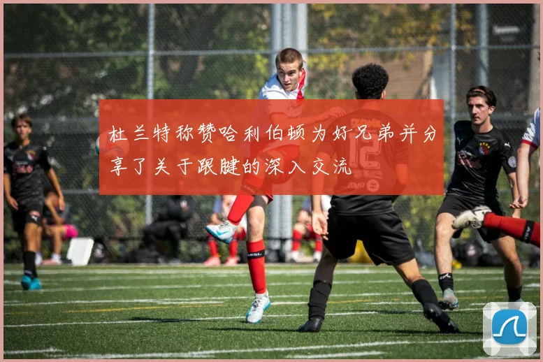 杜兰特称赞哈利伯顿为好兄弟并分享了关于跟腱的深入交流