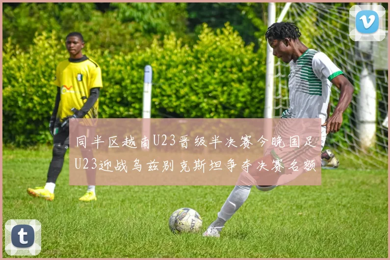 同半区越南U23晋级半决赛今晚国足U23迎战乌兹别克斯坦争夺决赛名额