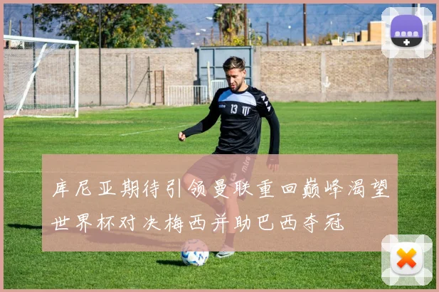 库尼亚期待引领曼联重回巅峰渴望世界杯对决梅西并助巴西夺冠