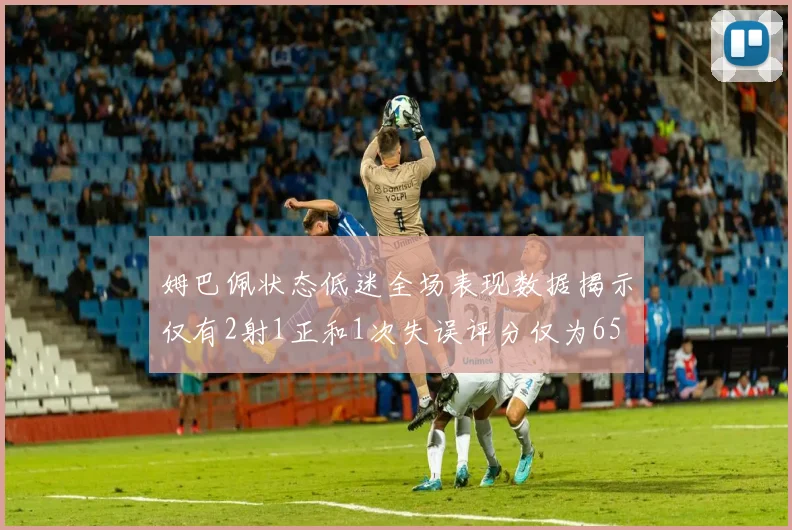 姆巴佩状态低迷全场表现数据揭示仅有2射1正和1次失误评分仅为65