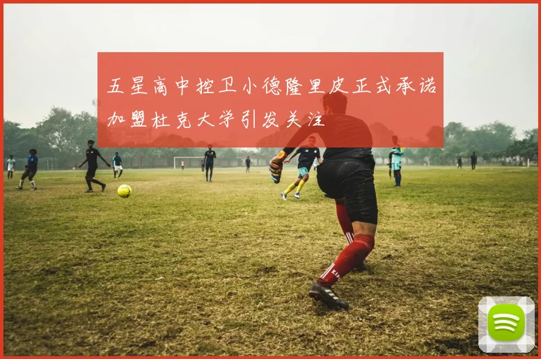 五星高中控卫小德隆里皮正式承诺加盟杜克大学引发关注