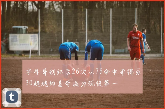 字母哥创纪录26次以75命中率得分30超越约基奇成为现役第一